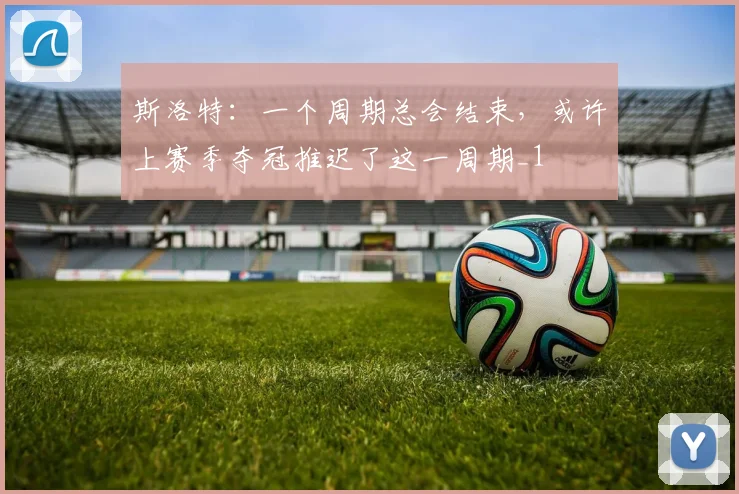斯洛特：一个周期总会结束，或许上赛季夺冠推迟了这一周期_1