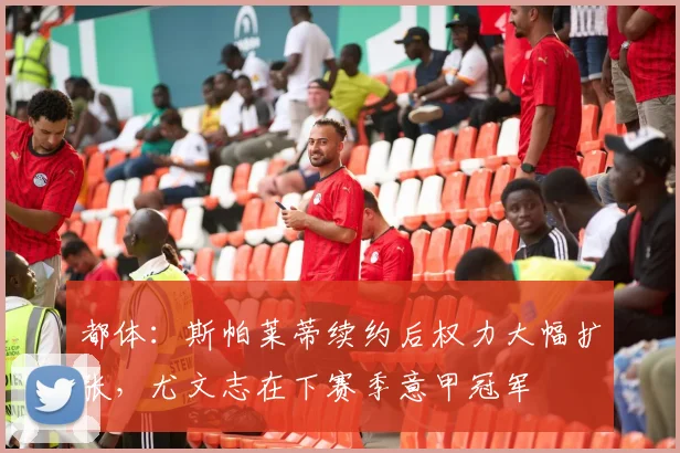 都体：斯帕莱蒂续约后权力大幅扩张，尤文志在下赛季意甲冠军