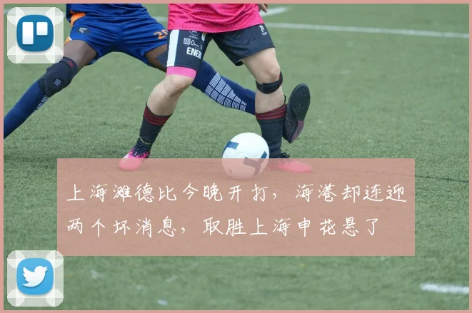 上海滩德比今晚开打，海港却连迎两个坏消息，取胜上海申花悬了