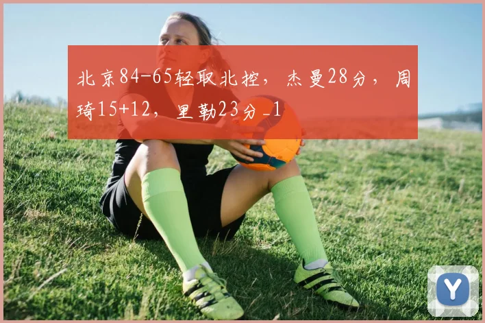 北京84-65轻取北控，杰曼28分，周琦15+12，里勒23分_1