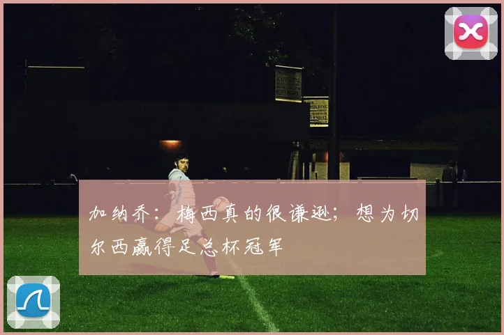 加纳乔：梅西真的很谦逊；想为切尔西赢得足总杯冠军