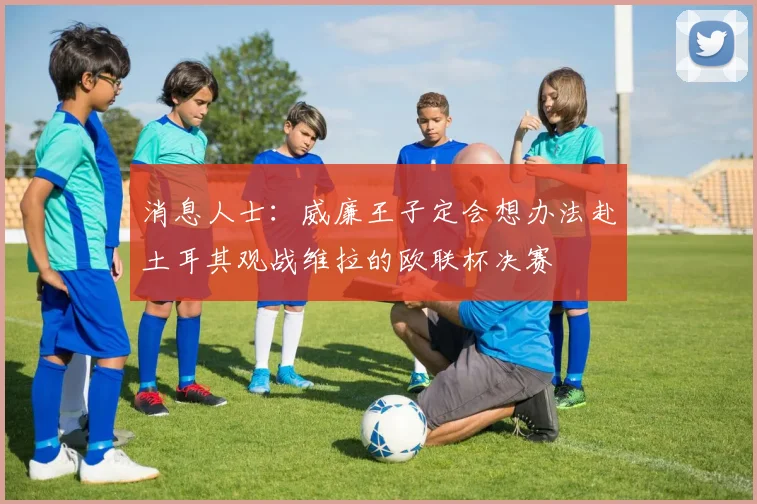 消息人士：威廉王子定会想办法赴土耳其观战维拉的欧联杯决赛